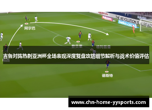 吉鲁对阵热刺亚洲杯全场表现深度复盘攻防细节解析与战术价值评估